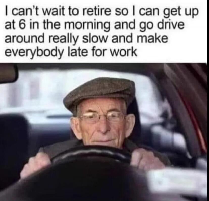 I can't wait to retire so I can get up at 6 in the morning and go drive around really slow and make everybody late for work