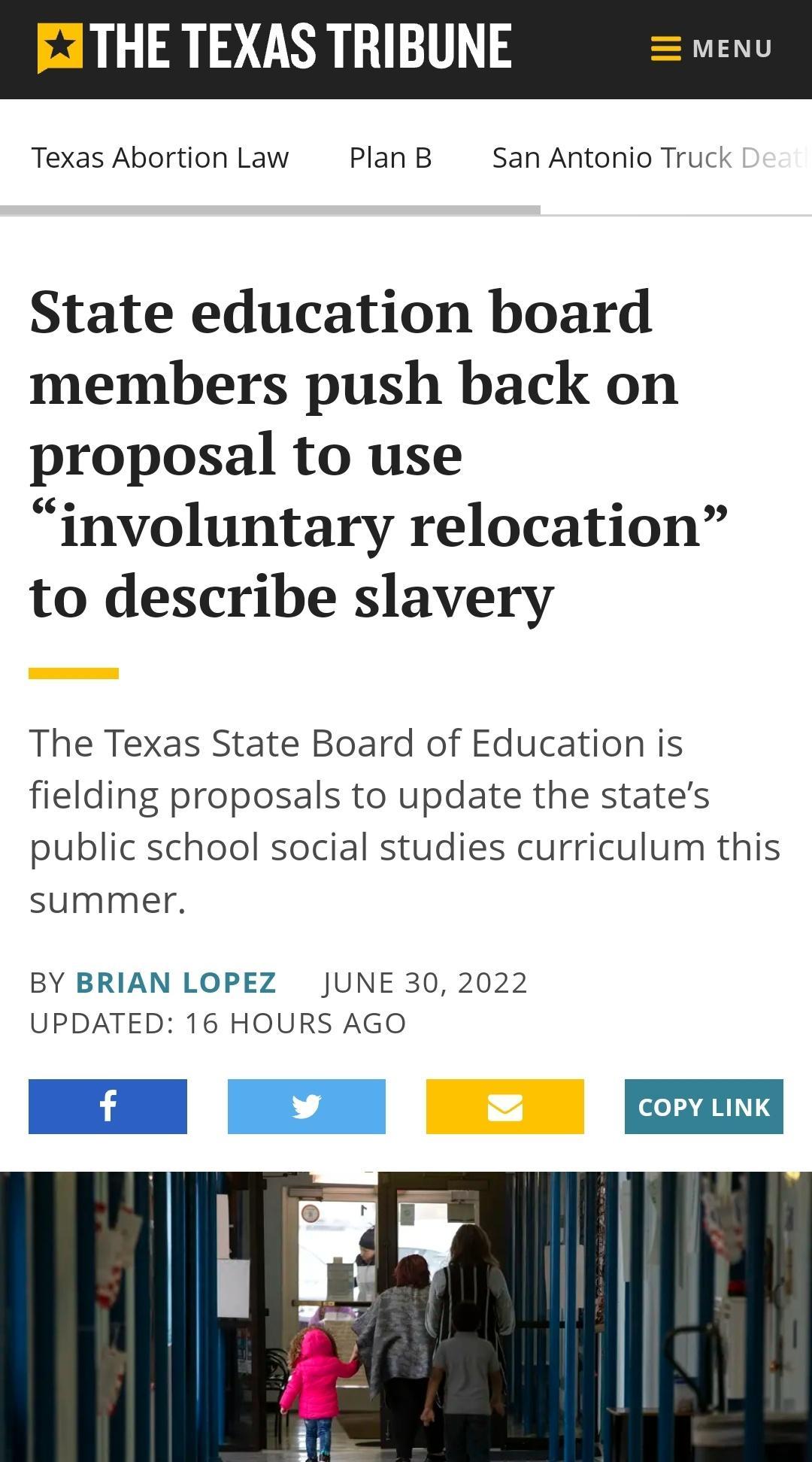 M J3THE TEXAS TRIBUNE Texas Abortion Law PlanB San Antonio Truck State education board members push back on proposal to use involuntary relocation to describe slavery The Texas State Board of Education is fielding proposals to update the states public school social studies curriculum this summer BY BRIAN LOPEZ JUNE 30 2022 UPDATED 16 HOURS AGO COPY LINK