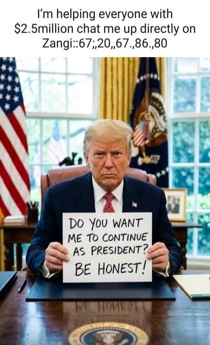I'm helping everyone with $2.5million chat me up directly on Zangi::67;,20,,67.,86.,80. DO YOU WANT ME TO CONTINUE AS PRESIDENT? BE HONEST!