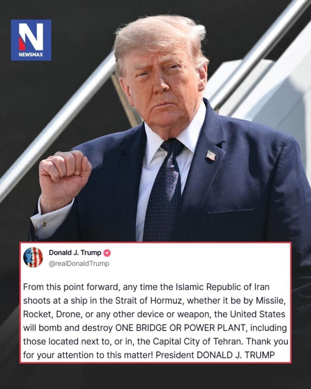 NEWSMAX. Donald J. Trump posted on Twitter: 'From this point forward, any time the Islamic Republic of Iran shoots at a ship in the Strait of Hormuz, whether it be by Missile, Rocket, Drone, or any other device or weapon, the United States will bomb and destroy ONE BRIDGE OR POWER PLANT, including those located next to, or in, the Capital City of T