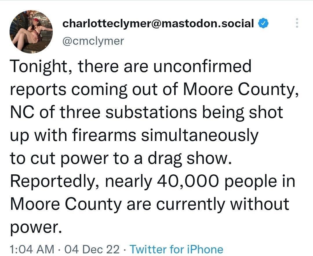 charlotteclymermastodonsocial cmelymer Tonight there are unconfirmed reports coming out of Moore County NC of three substations being shot up with firearms simultaneously to cut power to a drag show Reportedly nearly 40000 people in Moore County are currently without power 104 AM 04 Dec 22 Twitter for iPhone Posted in rWhi eopleTwitter reddit