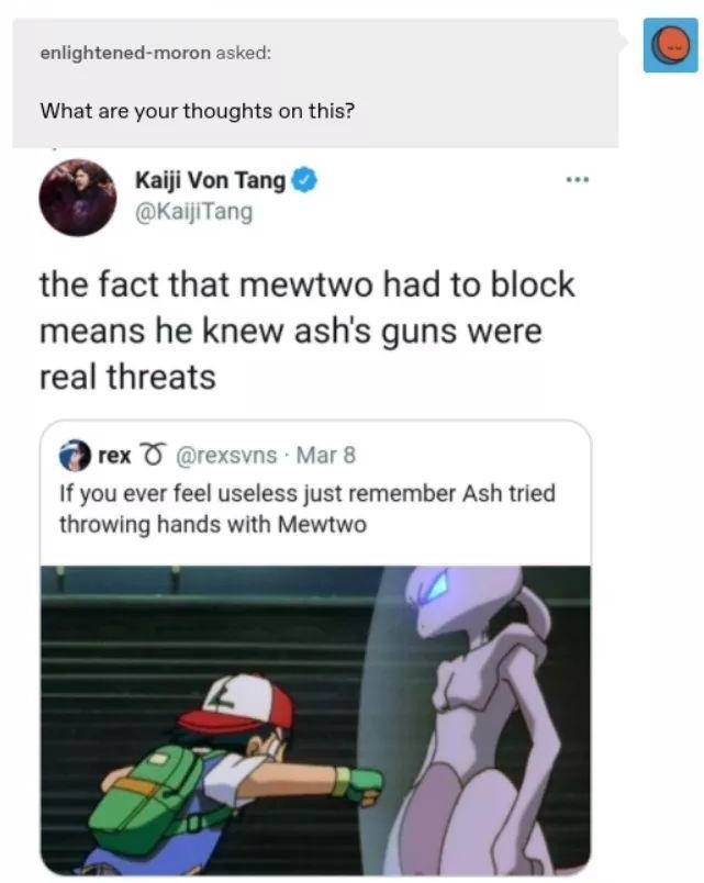 enlightened moron asked What are your thoughts on this Kaiji Von Tang KaijiTang the fact that mewtwo had to block means he knew ashs guns were real threats rex T rexsvns Mar 8 If you ever feel useless just remember Ash tried throwing hands with Mewtwo