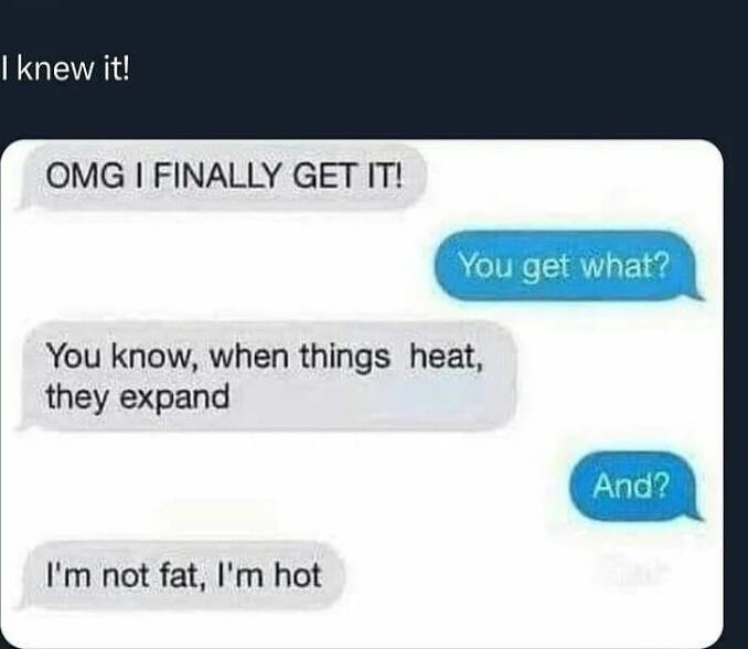 OMG FINALLY GET IT You know when things heat they expand Im not fat Im hot