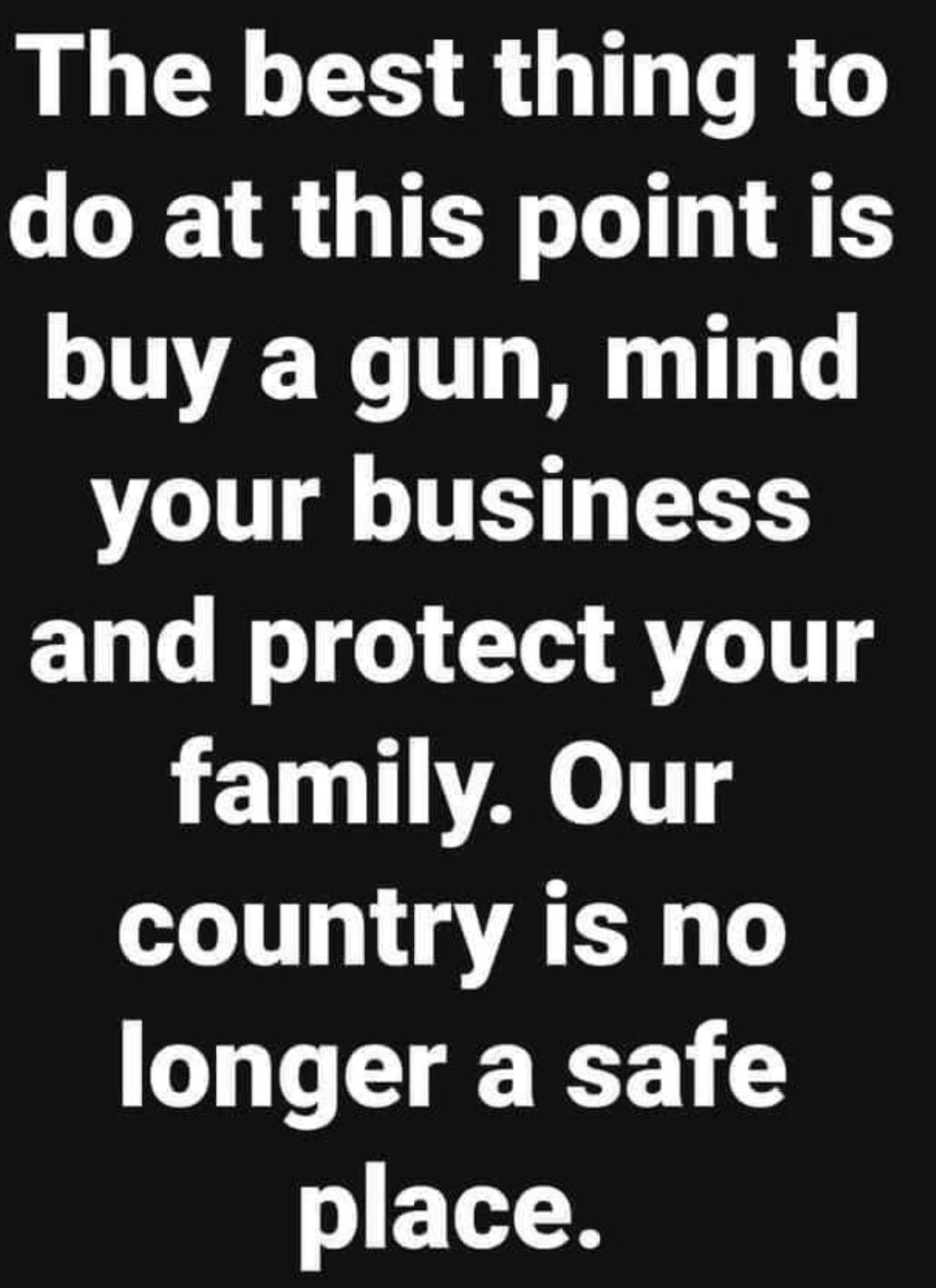 The best thing to do at this point is buy a gun mind your business and protect your 11110 country is no longer a safe place