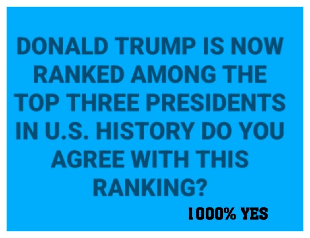 DONALD TRUMP IS NOW RANKED AMONG THE TOP THREE PRESIDENTS IN U.S. HISTORY DO YOU AGREE WITH THIS RANKING? 1000% YES