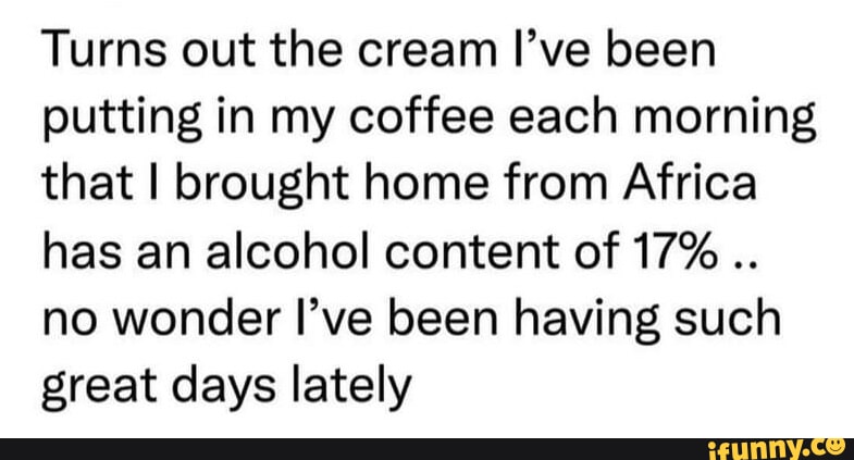 Turns out the cream Ive been putting in my coffee each morning that brought home from Africa has an alcohol content of 17 no wonder Ive been having such great days lately