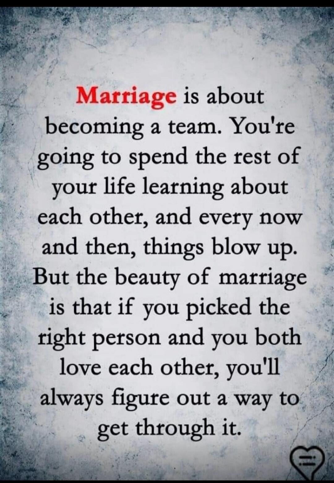 Marriage is about becoming a team. You're going to spend the rest of your life learning about each other, and every now and then, things blow up. But the beauty of marriage is that if you picked the right person and you both love each other, you'll always figure out a way to get through it.