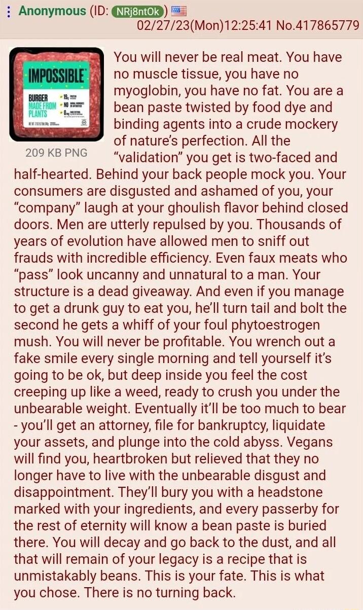 i Anonymous ID QITEED 022723Mon122541 No417865779 You will never be real meat You have no muscle tissue you have no myoglobin you have no fat You are a bean paste twisted by food dye and binding agents into a crude mockery of natures perfection All the validation you get is two faced and half hearted Behind your back people mock you Your consumers are disgusted and ashamed of you your company laug