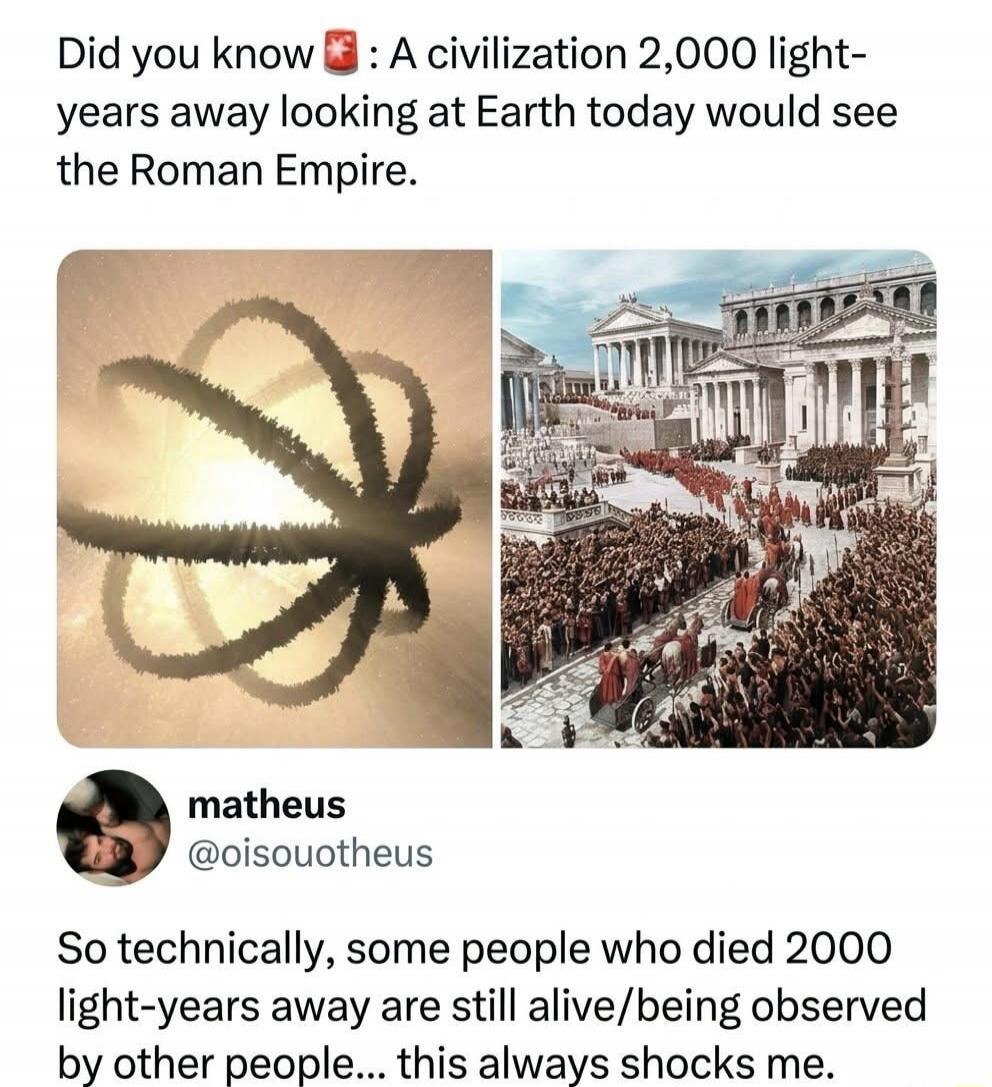 Did you know 🤯 : A civilization 2,000 light-years away looking at Earth today would see the Roman Empire.
matheus @oisouotheus
So technically, some people who died 2000 light-years away are still alive/being observed by other people... this always shocks me.