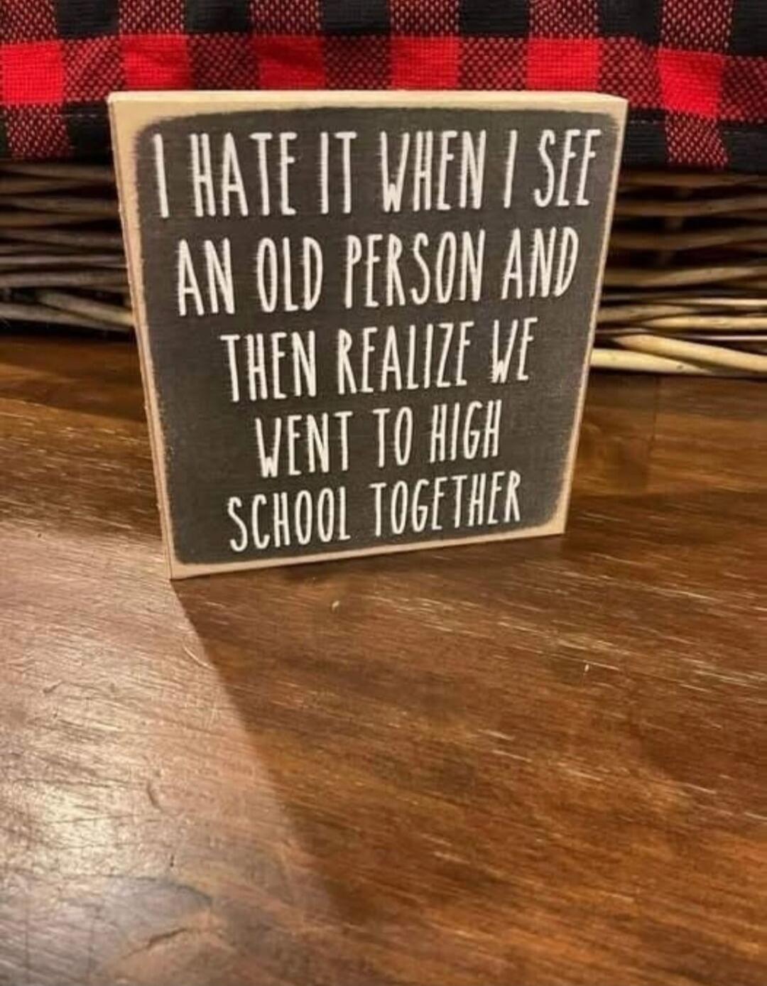 I HATE IT WHEN I SEE AN OLD PERSON AND THEN REALIZE WE WENT TO HIGH SCHOOL TOGETHER