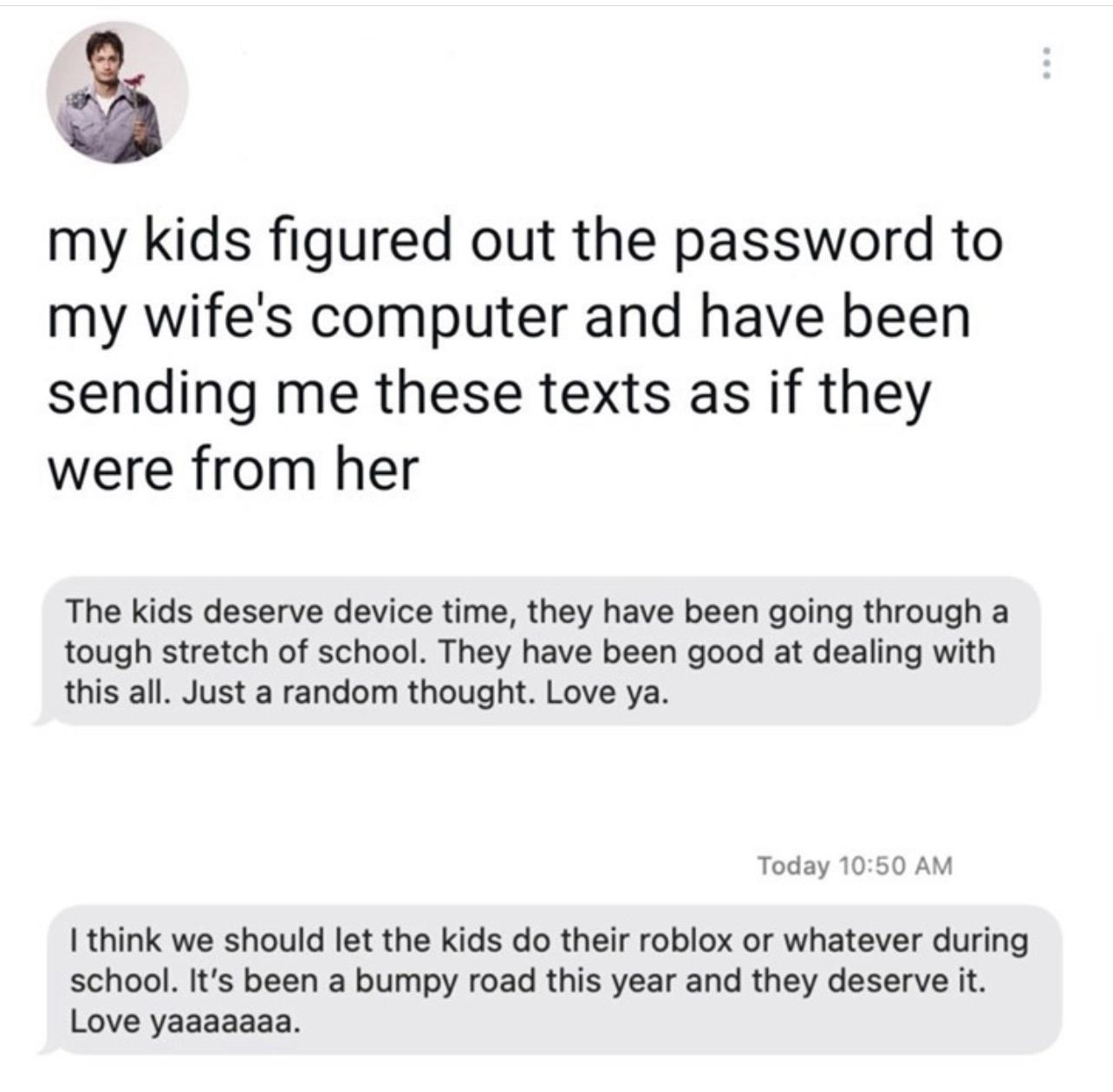 my kids figured out the password to my wifes computer and have been sending me these texts as if they were from her The kids deserve device time they have been going through a tough stretch of school They have been good at dealing with this all Just a random thought Love ya Today 1050 AM think we should let the kids do their roblox or whatever during school Its been a bumpy road this year and they