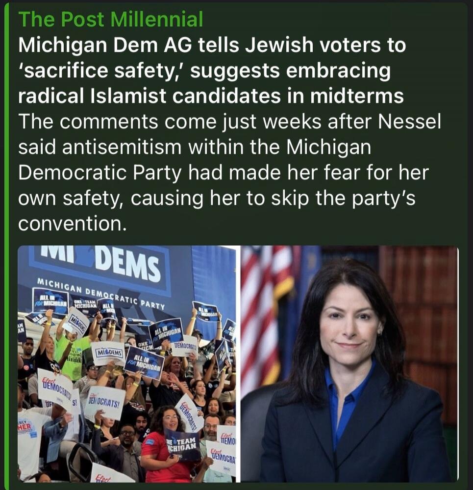 The Post Millennial Michigan Dem AG tells Jewish voters to 'sacrifice safety,' suggests embracing radical Islamist candidates in midterms. The comments come just weeks after Nessel said antisemitism within the Michigan Democratic Party had made her fear for her own safety, causing her to skip the party's convention. MI DEMS MICHIGAN DEMOCRATIC PART