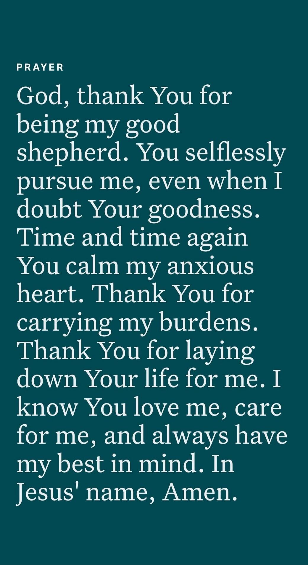 PRAYER God, thank You for being my good shepherd. You selflessly pursue me, even when I doubt Your goodness. Time and time again You calm my anxious heart. Thank You for carrying my burdens. Thank You for laying down Your life for me. I know You love me, care for me, and always have my best in mind. In Jesus' name, Amen.