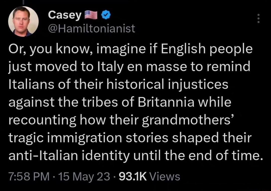 Casey 5 EGHIERINY Or you know imagine if English people just moved to Italy en masse to remind Italians of their historical injustices against the tribes of Britannia while recounting how their grandmothers tragic immigration stories shaped their anti Italian identity until the end of time Pt VR AV EVR IR B L QYT