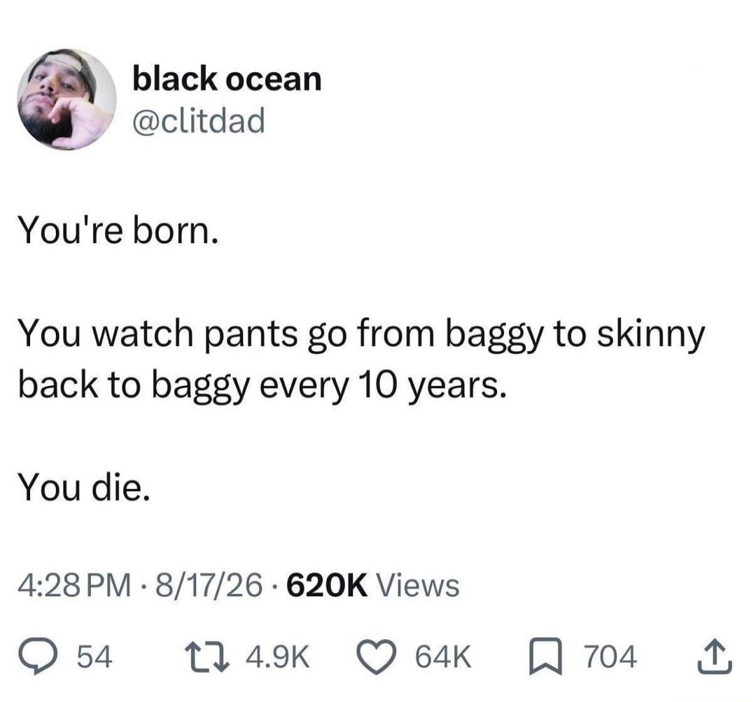 You're born. You watch pants go from baggy to skinny back to baggy every 10 years. You die.