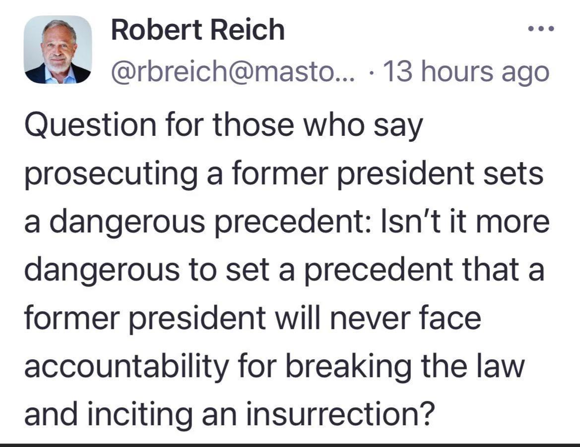Robert Reich rbreichmasto 13 hours ago Question for those who say prosecuting a former president sets a dangerous precedent Isnt it more dangerous to set a precedent that a former president will never face accountability for breaking the law and inciting an insurrection