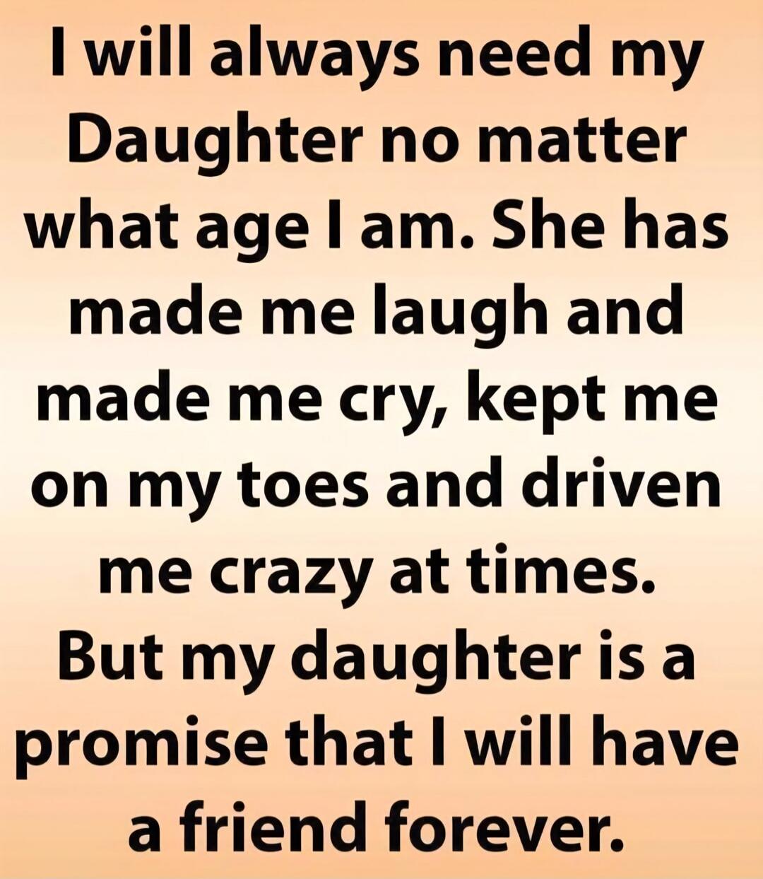 I will always need my Daughter no matter what age I am. She has made me laugh and made me cry, kept me on my toes and driven me crazy at times. But my daughter is a promise that I will have a friend forever.
