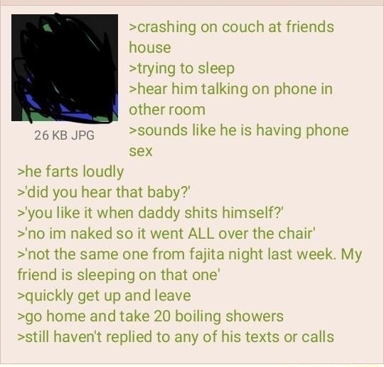 Anonymous 012421Sun150447 No845659188 crashing on couch at friends house trying to sleep hear him talking on phone in other room J6kBJpG sounds like he is having phone sex he farts loudly did you hear that baby you like it when daddy shits himself no im naked so it went ALL over the chair not the same one from fajita night last week My friend is sleeping on that one quickly get up and leave go hom