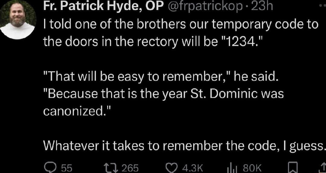 I told one of the brothers our temporary code to a Fr Patrick Hyde OP irpatrickop 23h the doors in the rectory will be 1234 That will be easy to remember he said Because that is the year St Dominic was canonized Whatever it takes to remember the code guess Oss 11265 43Kk 80K