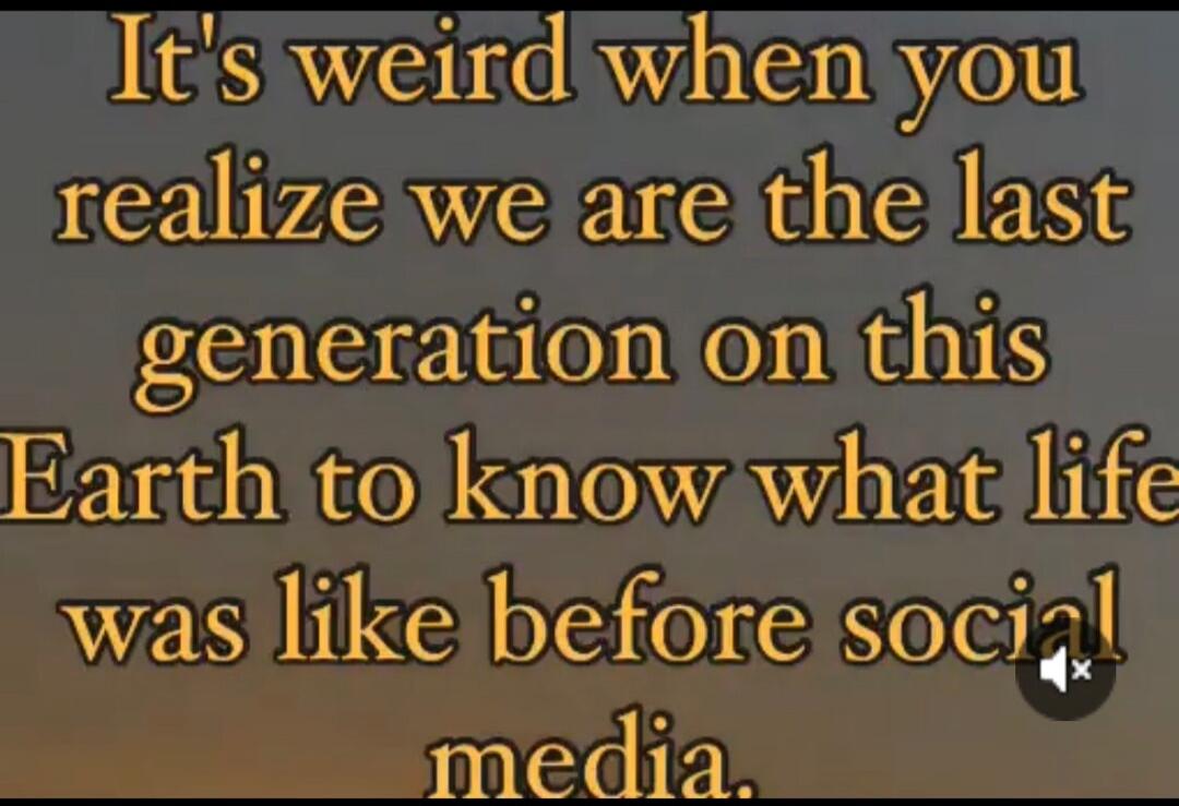 It's weird when you realize we are the last generation on this Earth to know what life was like before social media.
