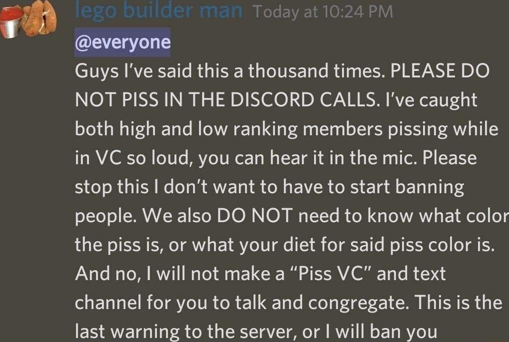 Guys Ive said this a thousand times PLEASE DO NOT PISS IN THE DISCORD CALLS Ive caught both high and low ranking members pissing while in VC so loud you can hear it in the mic Please stop this dont want to have to start banning people We also DO NOT need to know what color the piss i or what your diet for said piss color is And no will not make a Piss VC and text channel for you to talk and congre
