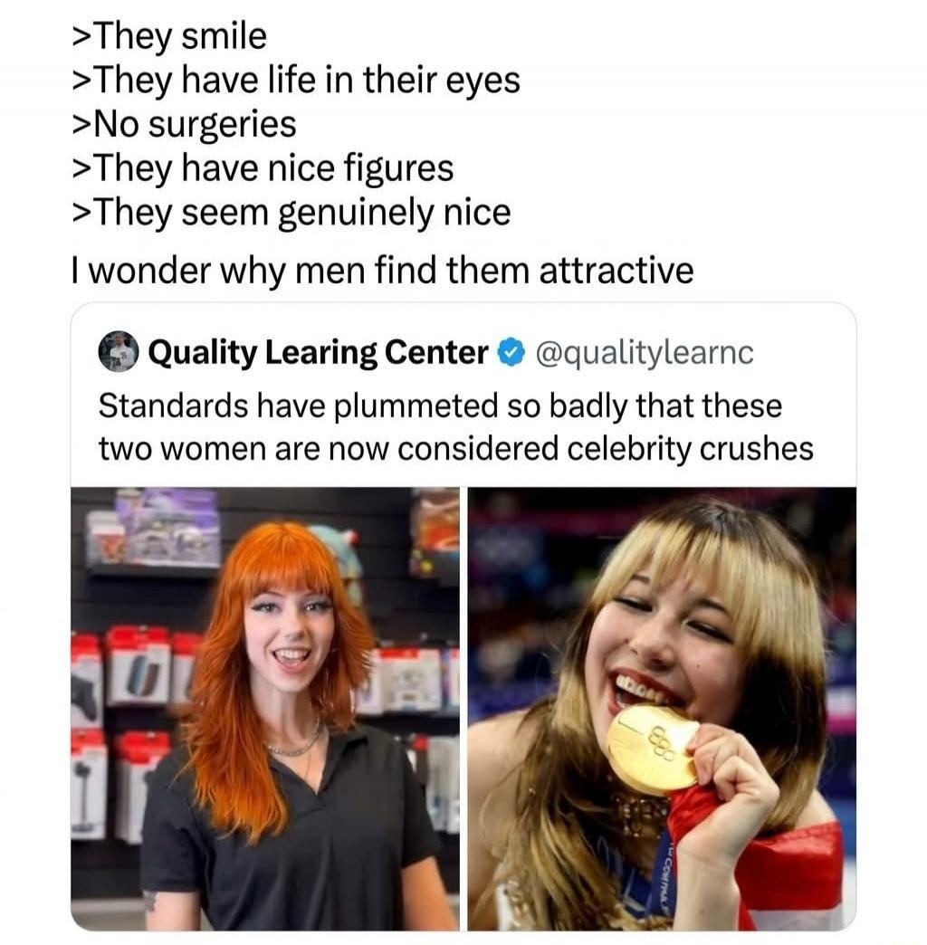 >They smile
>They have life in their eyes
>No surgeries
>They have nice figures
>They seem genuinely nice
I wonder why men find them attractive
Quality Learing Center @qualitylearnc
Standards have plummeted so badly that these two women are now considered celebrity crushes