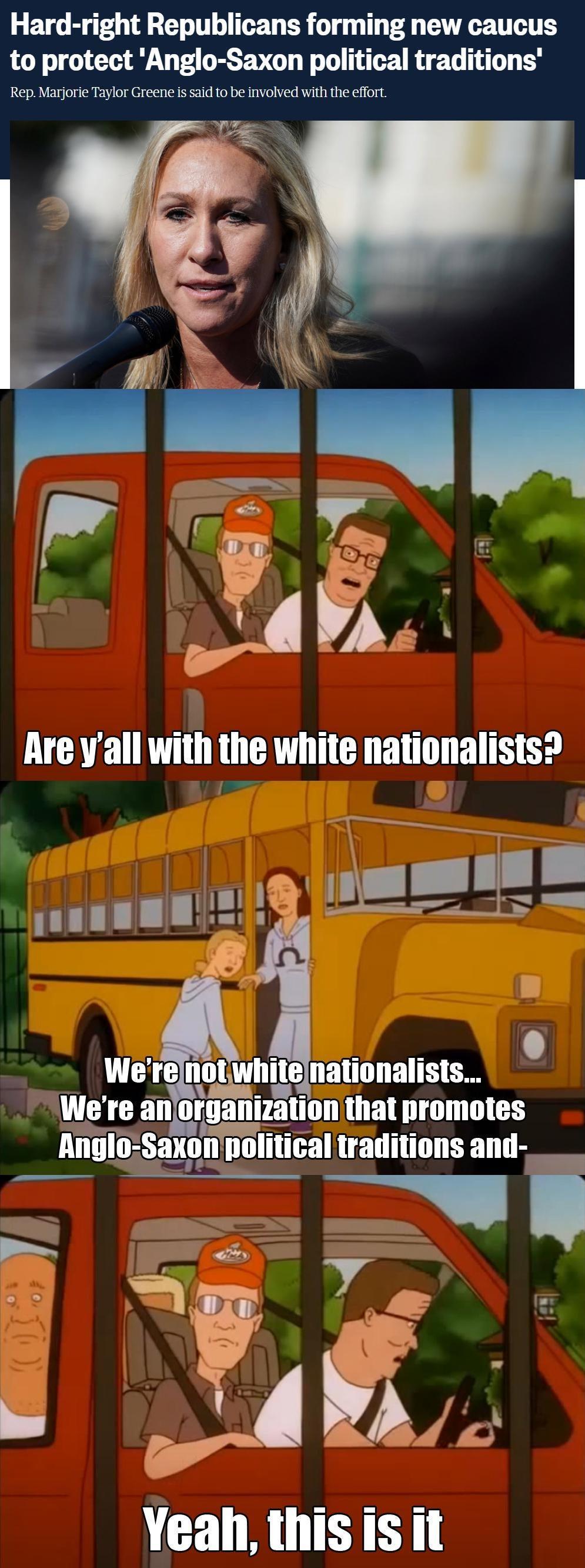 Hard right Republicans forming new caucus to protect Anglo Saxon political traditions Rep Marjorie Taylor Greene is said to be involved with the effort N R PP LB L L L o Were IIIIIWIIIIB nationalists Were an orlitinn that promotes Anglo Saxon political traditions and v e 5 t R 3 4 N X Ve i g Yeah thisis it