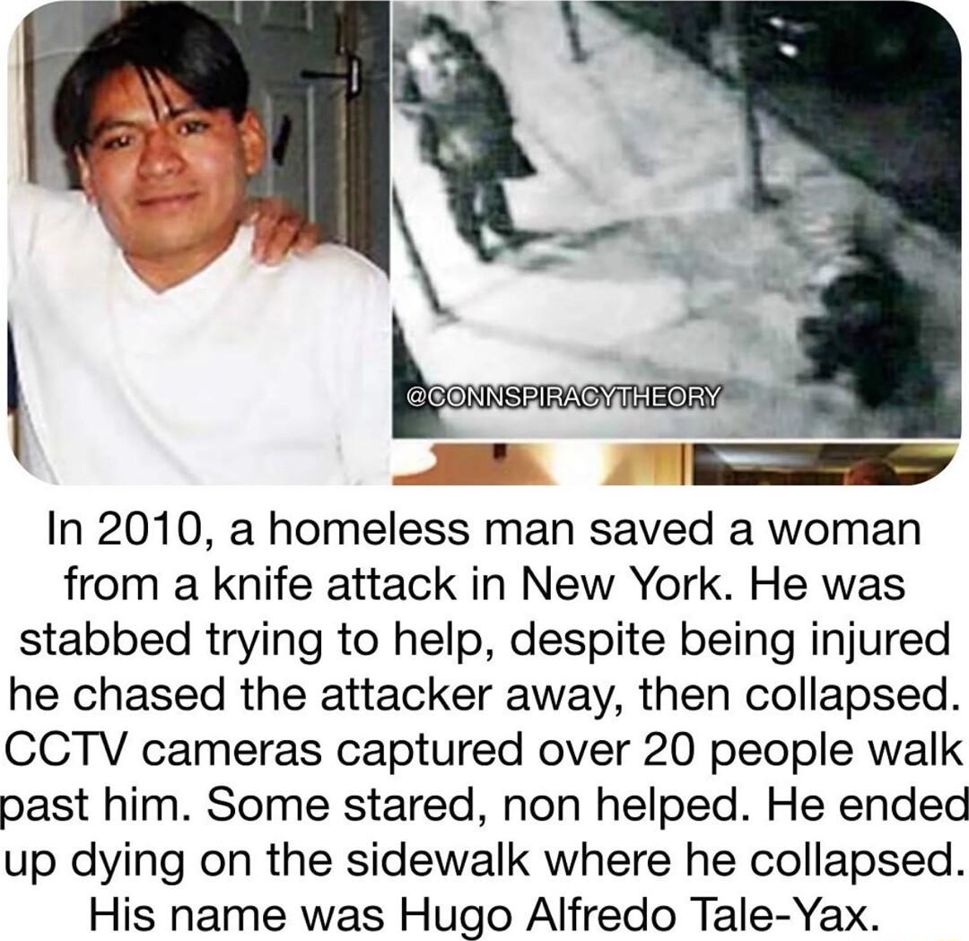 In 2010 a homeless man saved a woman from a knife attack in New York He was stabbed trying to help despite being injured he chased the attacker away then collapsed CCTV cameras captured over 20 people walk past him Some stared non helped He ended up dying on the sidewalk where he collapsed His name was Hugo Alfredo Tale Yax