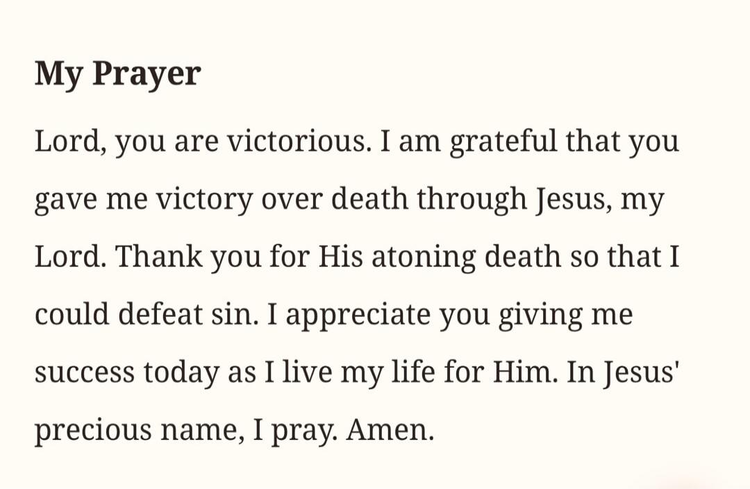 My Prayer
Lord, you are victorious. I am grateful that you gave me victory over death through Jesus, my Lord. Thank you for His atoning death so that I could defeat sin. I appreciate you giving me success today as I live my life for Him. In Jesus' precious name, I pray. Amen.