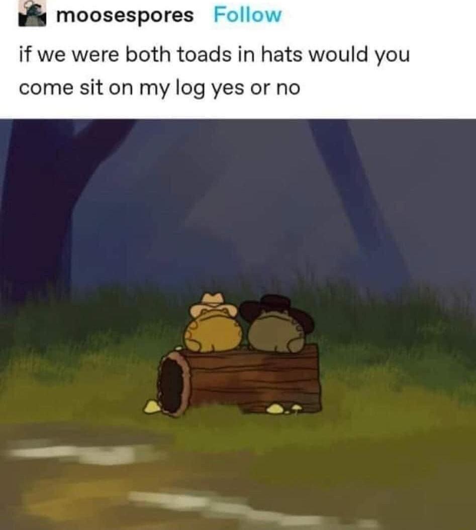moosespores if we were both toads in hats would you come sit on my log yes or no as s