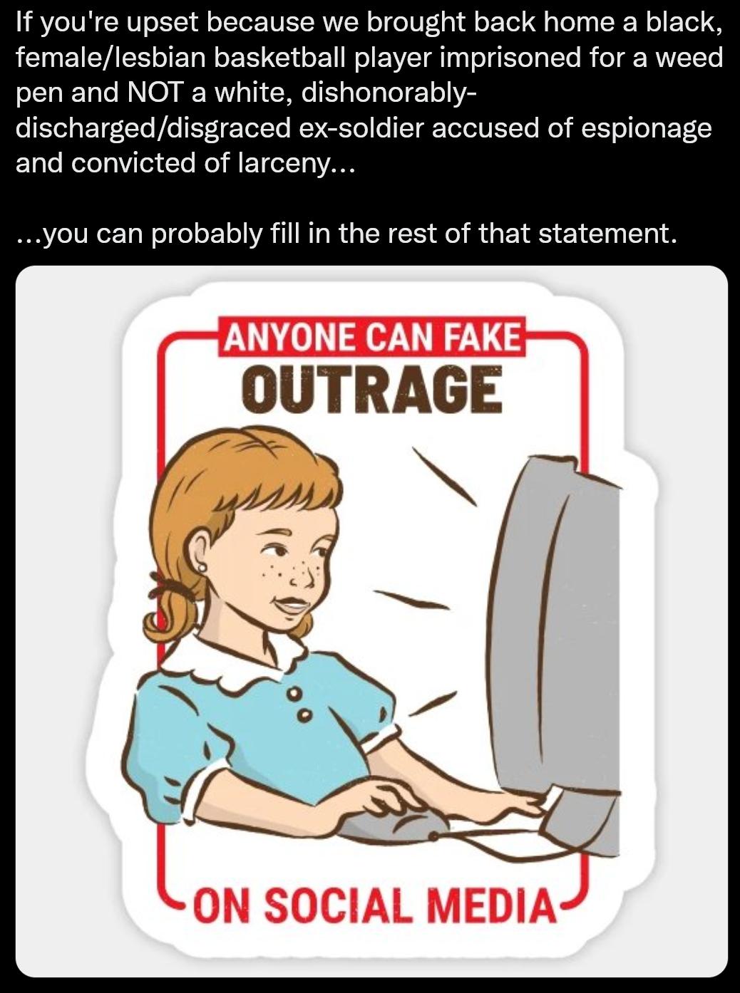 If youre upset because we brought back home a black femalelesbian basketball player imprisoned for a weed pen and NOT a white dishonorably dischargeddisgraced ex soldier accused of espionage and convicted of larceny you can probably fill in the rest of that statement OUTRAGE i