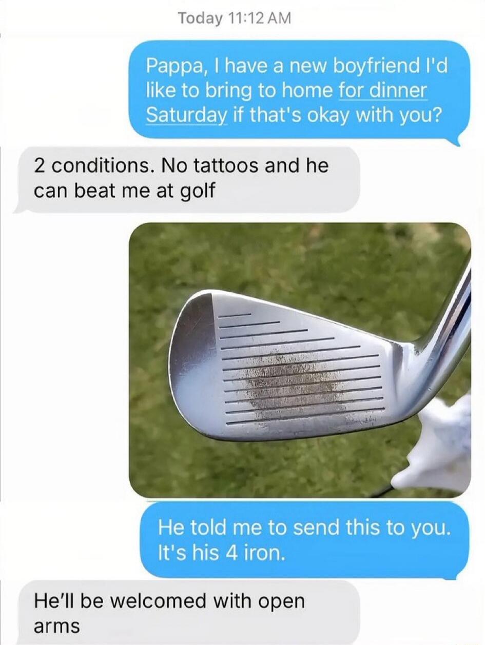 Today 11:12 AM
Pappa, I have a new boyfriend I'd like to bring to home for dinner Saturday if that's okay with you?
2 conditions. No tattoos and he can beat me at golf
He told me to send this to you. It's his 4 iron.
He'll be welcomed with open arms
