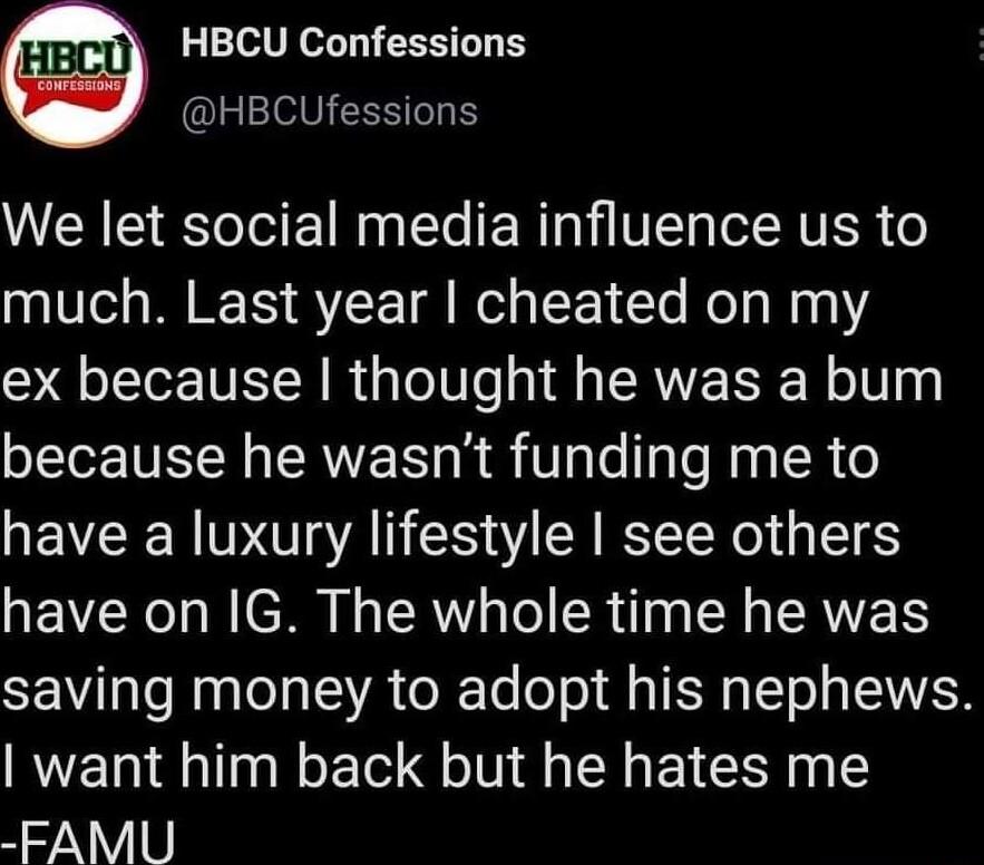 HBCU Confessions HBCUfessions We let social media influence us to much Last year cheated on my ex because thought he was a bum because he wasnt funding me to have a luxury lifestyle see others have on IG The whole time he was saving money to adopt his nephews want him back but he hates me FAMU