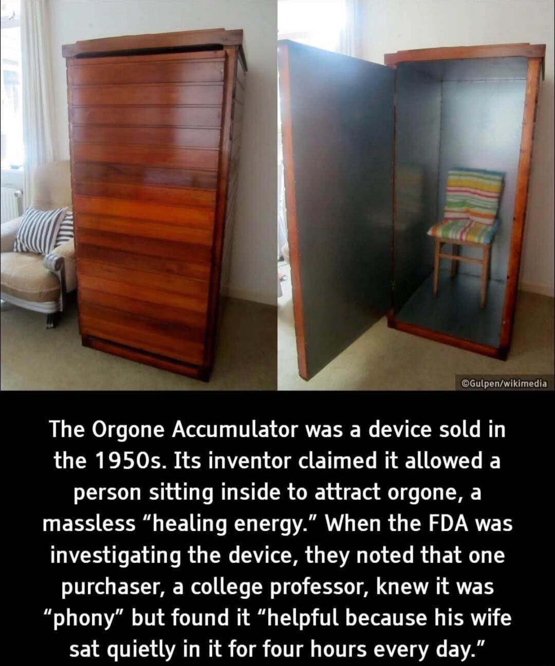 The Orgone Accumulator was a device sold in the 1950s. Its inventor claimed it allowed a person sitting inside to attract orgone, a massless 