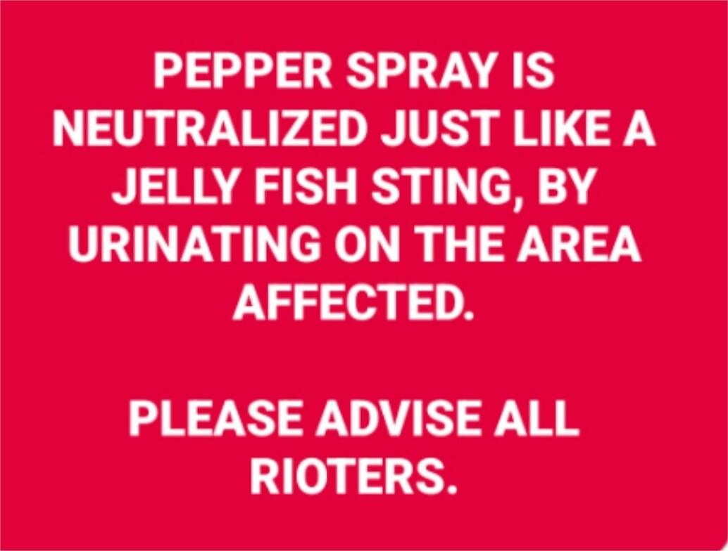 PEPPER SPRAY IS NEUTRALIZED JUST LIKE A JELLY FISH STING, BY URINATING ON THE AREA AFFECTED.

PLEASE ADVISE ALL RIOTERS.