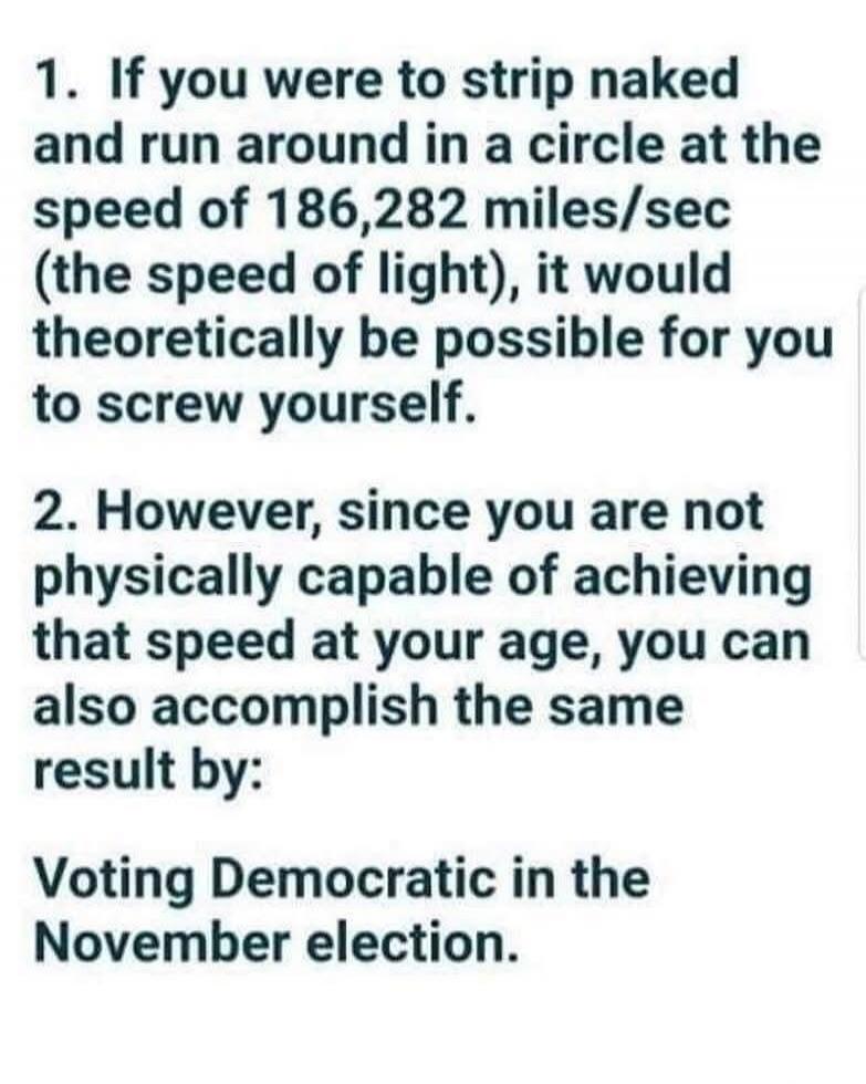 1. If you were to strip naked and run around in a circle at the speed of 186,282 miles/sec (the speed of light), it would theoretically be possible for you to screw yourself. 2. However, since you are not physically capable of achieving that speed at your age, you can also accomplish the same result by: Voting Democratic in the November election.