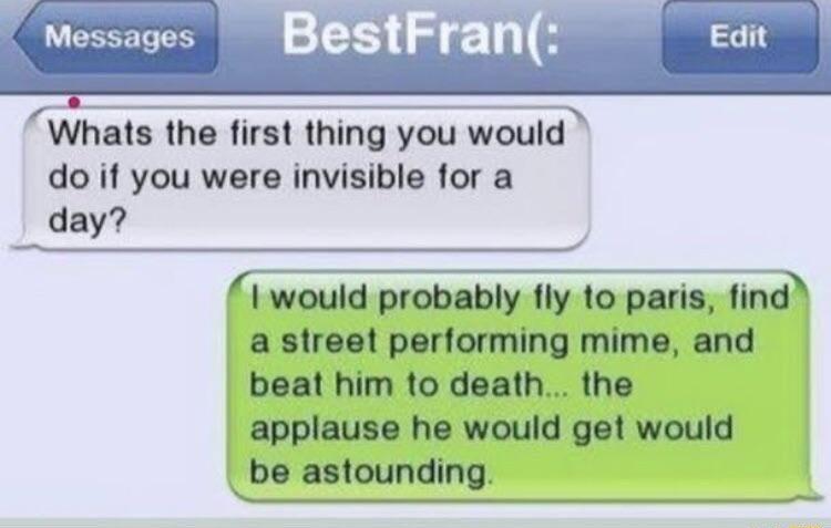 Messages Whats the first thing you would do if you were invisible for a day P e would probably fly to paris find a street performing mime and beat him to death the applause he would get would be astounding