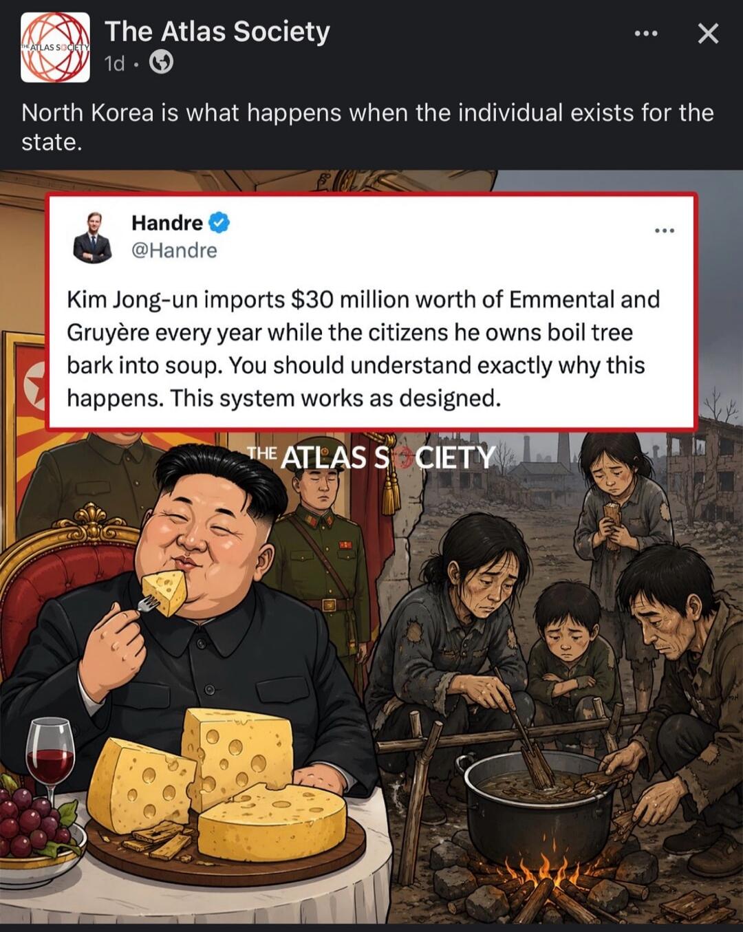 The Atlas Society 1d North Korea is what happens when the individual exists for the state. Handre @Handre Kim Jong-un imports $30 million worth of Emmental and Gruyère every year while the citizens he owns boil tree bark into soup. You should understand exactly why this happens. This system works as designed. THE ATLAS SOCIETY