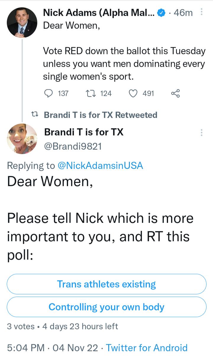 Nick Adams Alpha Mal 46m Dear Women Vote RED down the ballot this Tuesday unless you want men dominating every single womens sport Q 137 124 Q 491 o B Brandi T is for TX Retweeted BrandiTis for TX Brandi9g21 Replying to NickAdamsinUSA Dear Women Please tell Nick which is more important to you and RT this poll Trans athletes existing Controlling your own body 3 votes 4 days 23 hours left 6504 PM 04