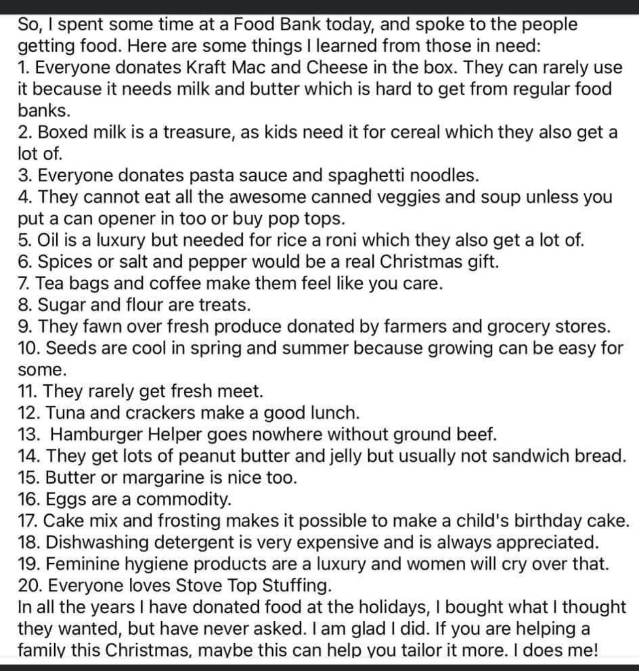 So spent some time at a Food Bank today and spoke to the people getting food Here are some things learned from those in need 1 Everyone donates Kraft Mac and Cheese in the box They can rarely use it because it needs milk and butter which is hard to get from regular food banks 2 Boxed milk is a treasure as kids need it for cereal which they also get a lot of 3 Everyone donates pasta sauce and spagh