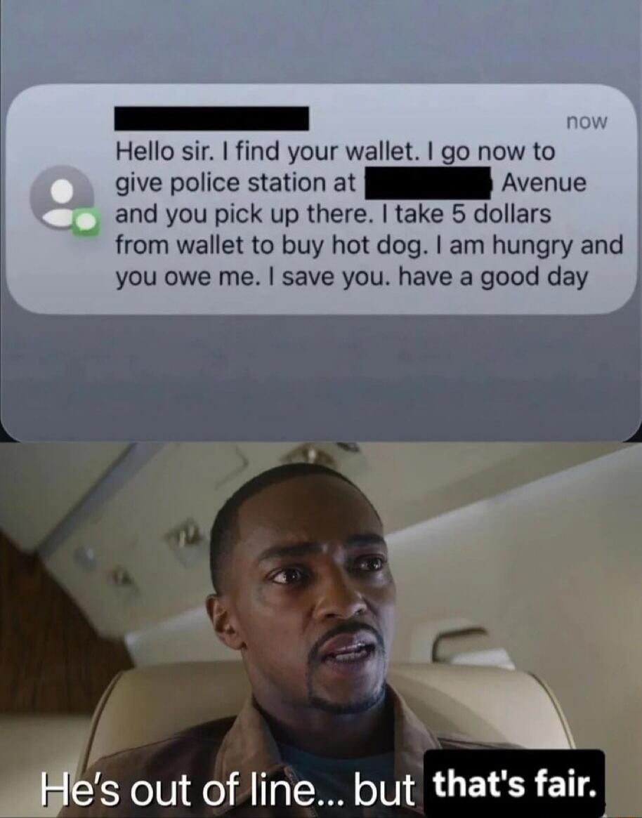 Hello sir. I find your wallet. I go now to give police station at [redacted] Avenue and you pick up there. I take 5 dollars from wallet to buy hot dog. I am hungry and you owe me. I save you. have a good day

He's out of line... but that's fair.