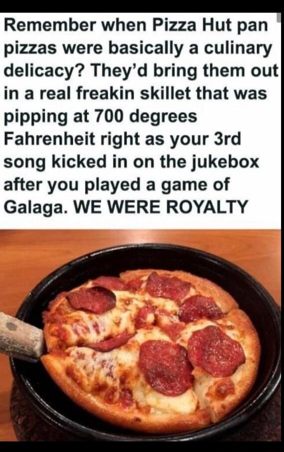 Remember when Pizza Hut pan pizzas were basically a culinary delicacy Theyd bring them out in a real freakin skillet that was pipping at 700 degrees Fahrenheit right as your 3rd song kicked in on the jukebox after you played a game of Galaga WE WERE ROYALTY