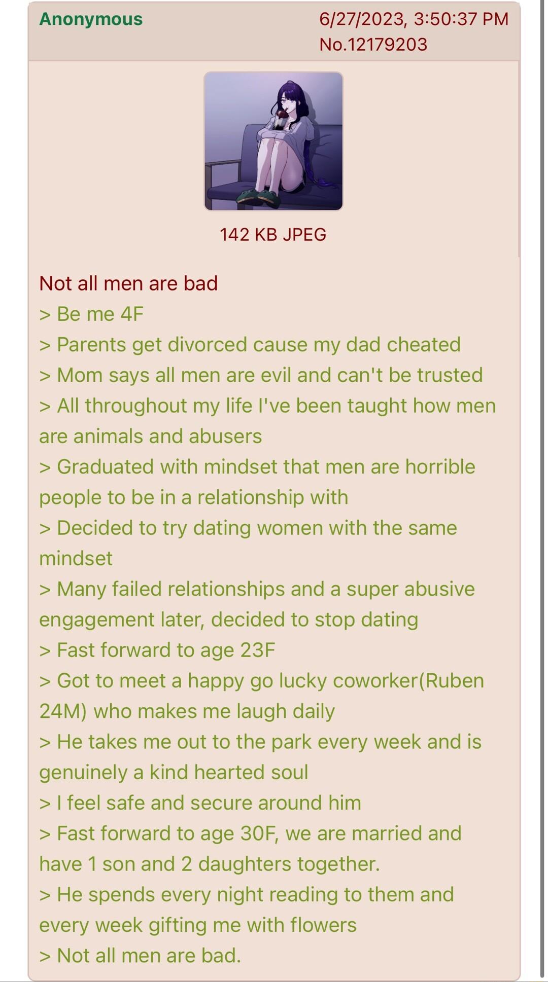 Anonymous 6272023 35037 PM No12179203 142 KB JPEG Not all men are bad Be me 4F Parents get divorced cause my dad cheated Mom says all men are evil and cant be trusted All throughout my life Ive been taught how men are animals and abusers Graduated with mindset that men are horrible people to be in a relationship with Decided to try dating women with the same mindset Many failed relationships and a