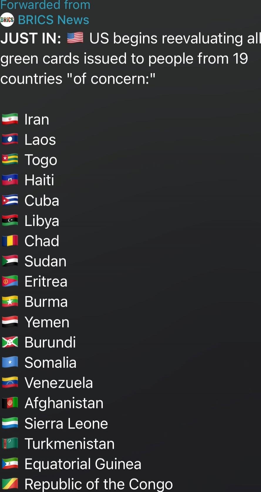 JUST IN: US begins reevaluating all green cards issued to people from 19 countries 'of concern:'
🇮🇷 Iran
🇱🇦 Laos
🇹🇬 Togo
🇭🇹 Haiti
🇨🇺 Cuba
🇱🇾 Libya
🇹🇩 Chad
🇸🇩 Sudan
🇪🇷 Eritrea
🇲🇲 Burma
🇾🇪 Yemen
🇧🇮 Burundi
🇸🇴 Somalia
🇻🇪 Venezuela
🇦🇫 Afghanistan
🇸🇱 Sierra Leone
🇹🇲 Turkmenistan
🇬🇶 Equatorial Guinea
🇨🇬 Republic of the Congo