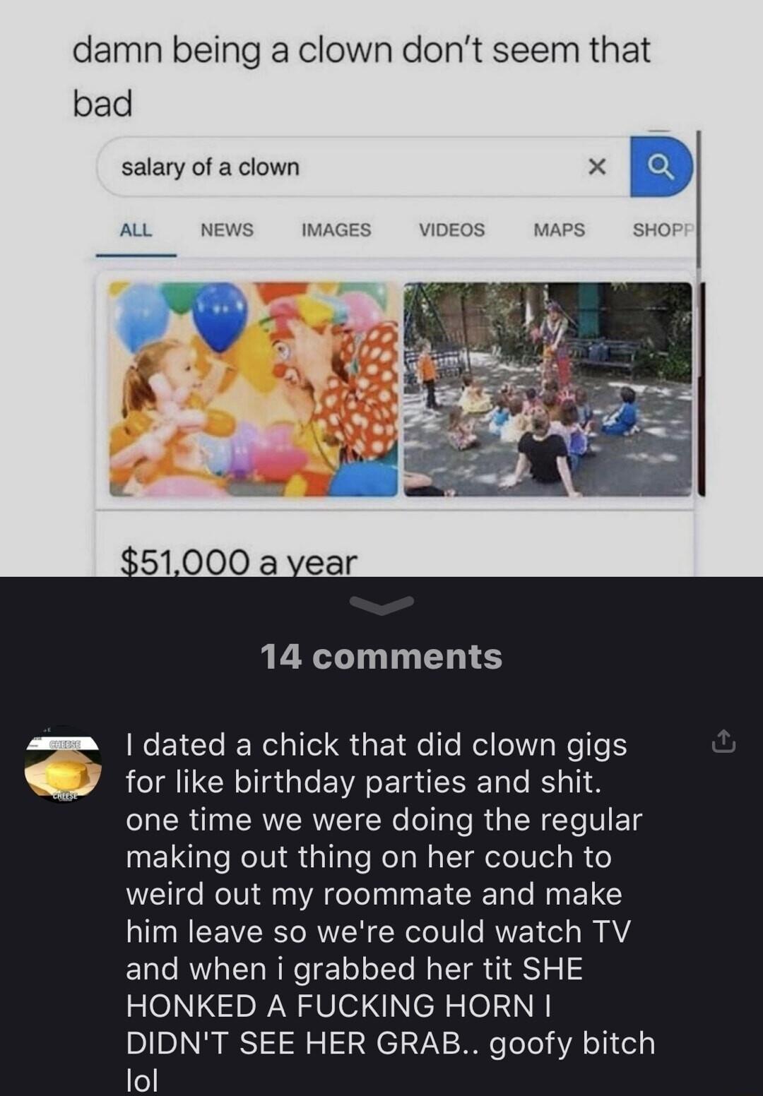 damn being a clown dont seem that bad salary of a clown 14 comments dated a chick that did clown gigs for like birthday parties and shit one time we were doing the regular making out thing on her couch to weird out my roommate and make him leave so were could watch TV and when i grabbed her tit SHE HONKED A FUCKING HORN DIDNT SEE HER GRAB goofy bitch lol