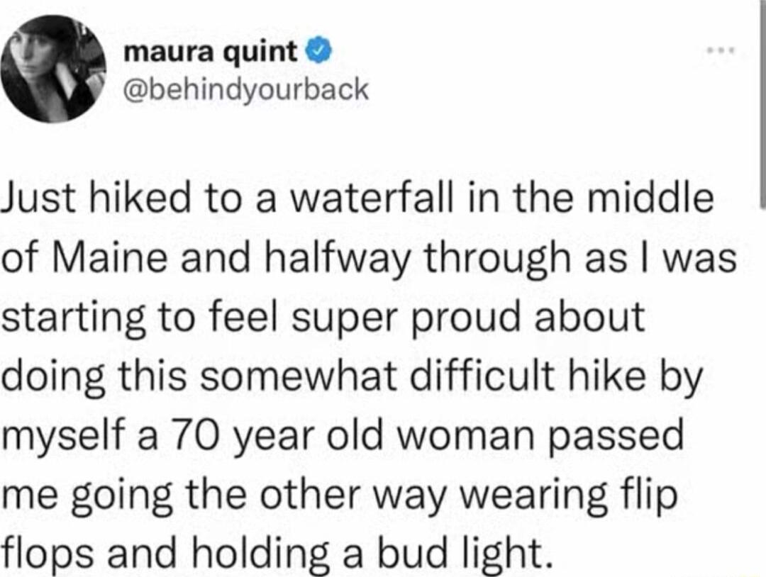 maura quint behindyourback Just hiked to a waterfall in the middle of Maine and halfway through as was starting to feel super proud about doing this somewhat difficult hike by myself a 70 year old woman passed me going the other way wearing flip flops and holding a bud light