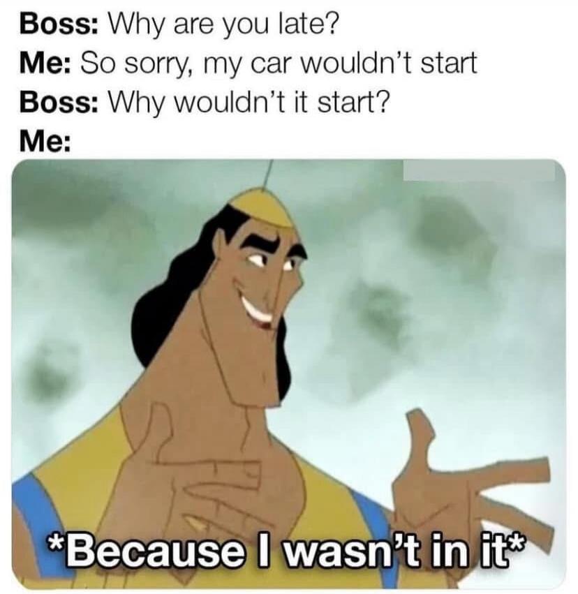 Boss: Why are you late? Me: So sorry, my car wouldn't start Boss: Why wouldn't it start? Me: *Because I wasn't in it*
