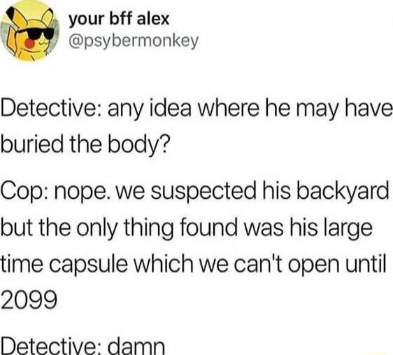 your bff alex psybermonkey Detective any idea where he may have buried the body Cop nope we suspected his backyard but the only thing found was his large time capsule which we cant open until 2099 Detective damn