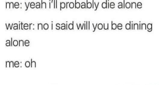 me: yeah i'll probably die alone
waiter: no i said will you be dining alone
me: oh

Session ID: 1055341.