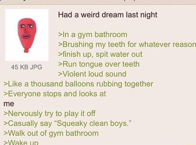 Had a weird dream last night In a gym bathroom Brushing my teeth for whatever reason finish up spit water out asksops Run tongue over teeth Violent loud sound Like a thousand balloons rubbing together Everyone stops and looks at me Nervously try to play it off Casually say Squeaky clean boys Walk out of gym bathroom sWake 110